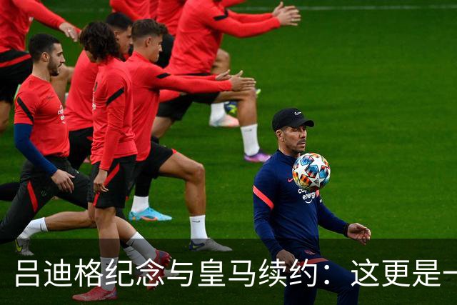 吕迪格纪念与皇马续约：这更是一份承诺，我要与队友携手扭转局面